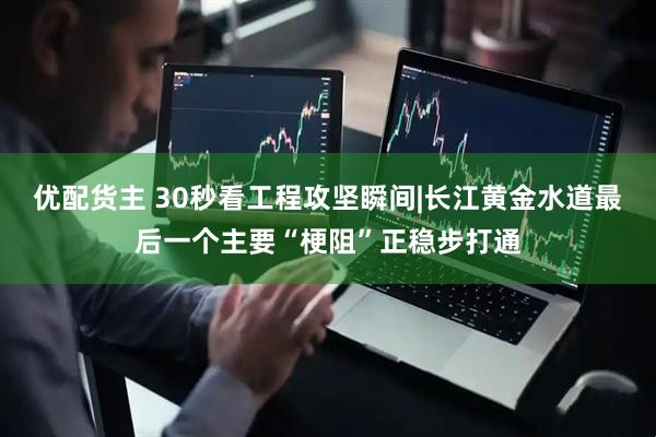优配货主 30秒看工程攻坚瞬间|长江黄金水道最后一个主要“梗阻”正稳步打通