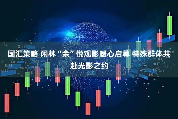 国汇策略 闲林“余”悦观影暖心启幕 特殊群体共赴光影之约