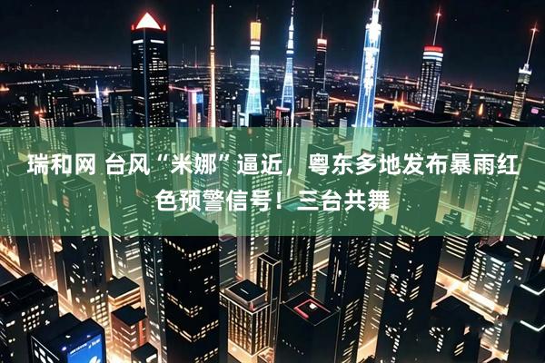 瑞和网 台风“米娜”逼近，粤东多地发布暴雨红色预警信号！三台共舞