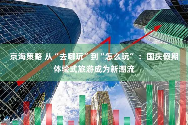 京海策略 从“去哪玩”到“怎么玩” ：国庆假期体验式旅游成为新潮流