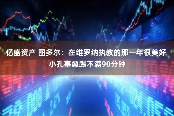 亿盛资产 图多尔：在维罗纳执教的那一年很美好 小孔塞桑踢不满90分钟
