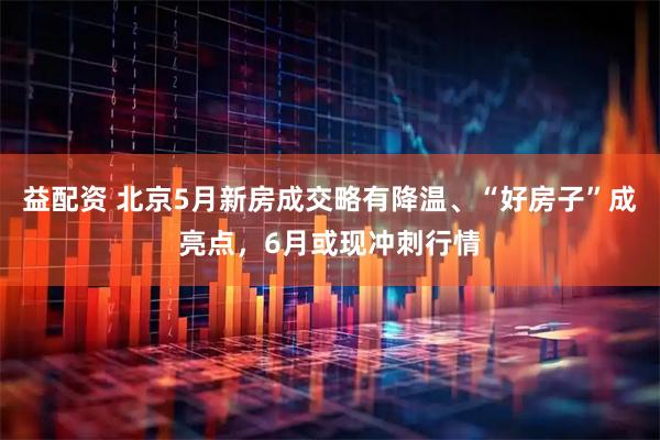 益配资 北京5月新房成交略有降温、“好房子”成亮点，6月或现冲刺行情