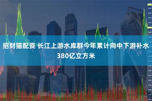 招财猫配资 长江上游水库群今年累计向中下游补水380亿立方米