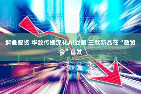 鳄鱼配资 华数传媒深化AI战略 三款新品在“数贸会”首发