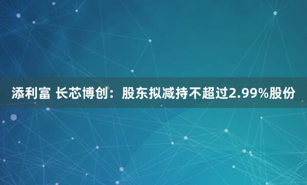 添利富 长芯博创：股东拟减持不超过2.99%股份