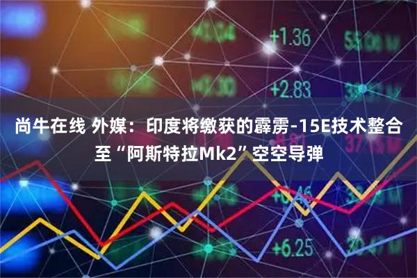 尚牛在线 外媒:印度将缴获的霹雳-15E技术整合至“阿斯特拉Mk2”空空导弹
