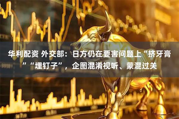 华利配资 外交部：日方仍在要害问题上“挤牙膏”“埋钉子”，企图混淆视听、蒙混过关