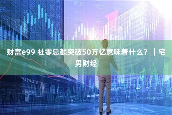 财富e99 社零总额突破50万亿意味着什么？｜宅男财经