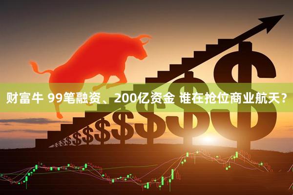 财富牛 99笔融资、200亿资金 谁在抢位商业航天?