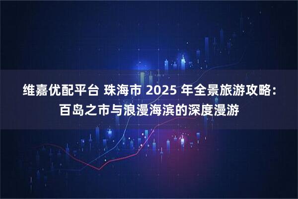 维嘉优配平台 珠海市 2025 年全景旅游攻略：百岛之市与浪漫海滨的深度漫游
