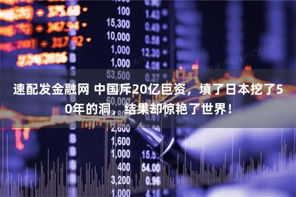 速配发金融网 中国斥20亿巨资,填了日本挖了50年的洞,结果却惊艳了世界!