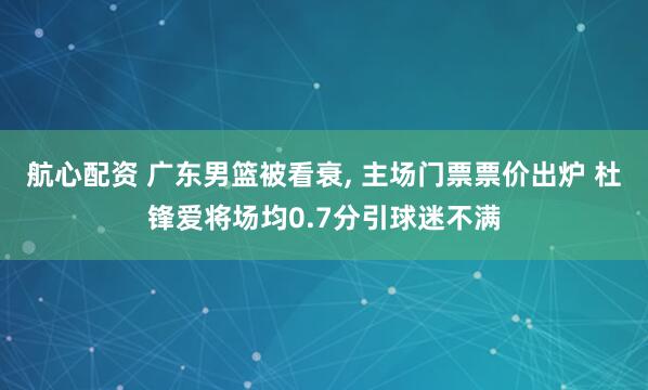 航心配资 广东男篮被看衰, 主场门票票价出炉 杜锋爱将场均0.7分引球迷不满