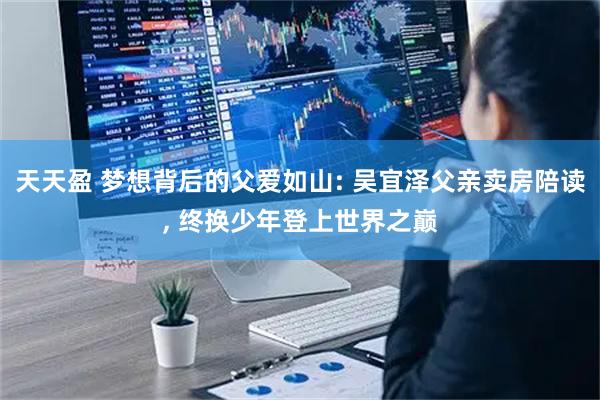 天天盈 梦想背后的父爱如山: 吴宜泽父亲卖房陪读, 终换少年登上世界之巅