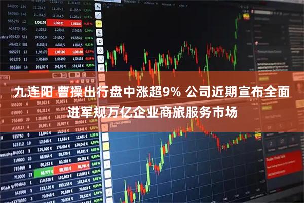 九连阳 曹操出行盘中涨超9% 公司近期宣布全面进军规万亿企业商旅服务市场