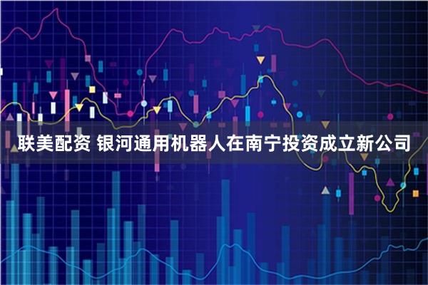 联美配资 银河通用机器人在南宁投资成立新公司