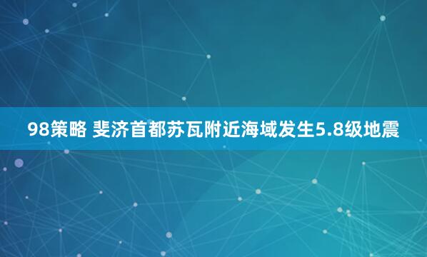 98策略 斐济首都苏瓦附近海域发生5.8级地震
